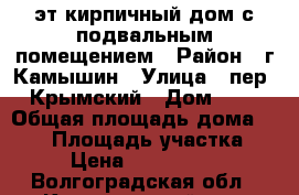 2-эт кирпичный дом с подвальным помещением › Район ­ г.Камышин › Улица ­ пер, Крымский › Дом ­ 3 › Общая площадь дома ­ 200 › Площадь участка ­ 9 › Цена ­ 5 000 000 - Волгоградская обл., Камышинский р-н, Камышин г. Недвижимость » Дома, коттеджи, дачи продажа   . Волгоградская обл.